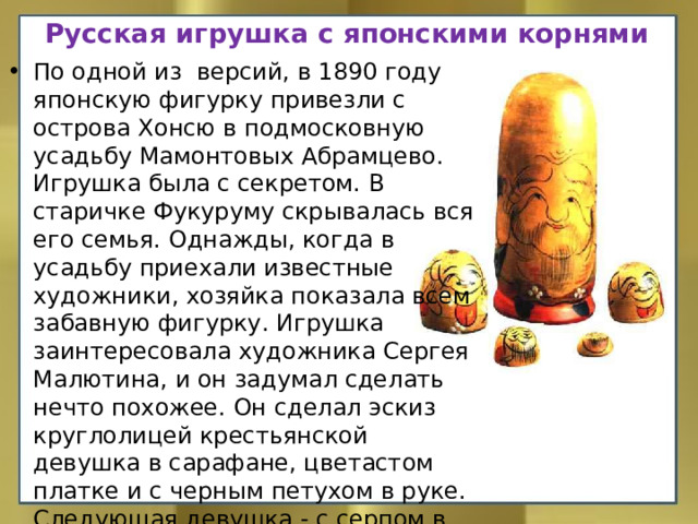 Русская игрушка с японскими корнями По одной из версий, в 1890 году японскую фигурку привезли с острова Хонсю в подмосковную усадьбу Мамонтовых Абрамцево. Игрушка была с секретом. В старичке Фукуруму скрывалась вся его семья. Однажды, когда в усадьбу приехали известные художники, хозяйка показала всем забавную фигурку. Игрушка заинтересовала художника Сергея Малютина, и он задумал сделать нечто похожее. Он сделал эскиз круглолицей крестьянской девушка в сарафане, цветастом платке и с черным петухом в руке. Следующая девушка - с серпом в руке. Ещё одна – с караваем хлеба. За ними – братец в расписной рубахе.     