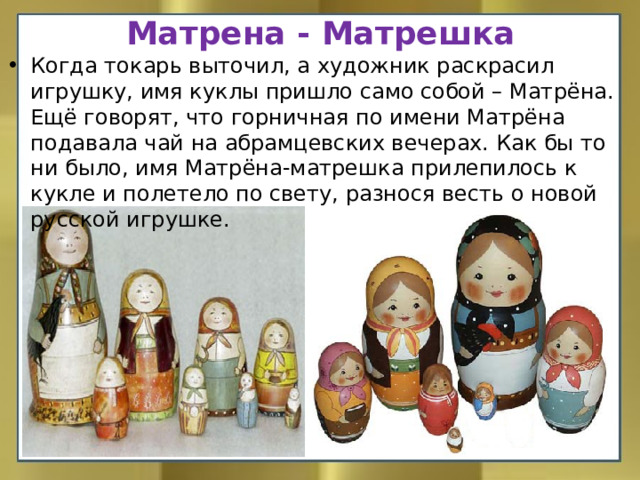 Матрена - Матрешка Когда токарь выточил, а художник раскрасил игрушку, имя куклы пришло само собой – Матрёна. Ещё говорят, что горничная по имени Матрёна подавала чай на абрамцевских вечерах. Как бы то ни было, имя Матрёна-матрешка прилепилось к кукле и полетело по свету, разнося весть о новой русской игрушке. 