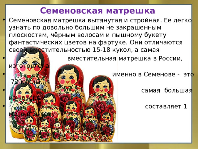 Семеновская матрешка Семеновская матрешка вытянутая и стройная. Ее легко узнать по довольно большим не закрашенным плоскостям, чёрным волосам и пышному букету фантастических цветов на фартуке. Они отличаются своей вместительностью 15-18 кукол, а самая  вместительная матрешка в России, изготовлена  именно в Семенове - это 72 куклы,  самая большая из которых  составляет 1 метр в высоту. 