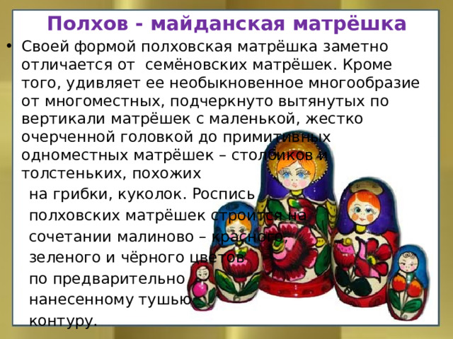 Полхов - майданская матрёшка Своей формой полховская матрёшка заметно отличается от семёновских матрёшек. Кроме того, удивляет ее необыкновенное многообразие от многоместных, подчеркнуто вытянутых по вертикали матрёшек с маленькой, жестко очерченной головкой до примитивных одноместных матрёшек – столбиков и толстеньких, похожих  на грибки, куколок. Роспись  полховских матрёшек строится на  сочетании малиново – красного,  зеленого и чёрного цветов  по предварительно  нанесенному тушью  контуру.     