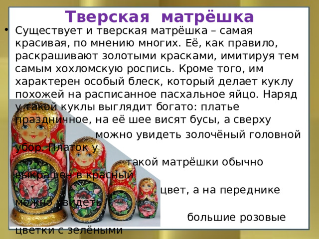 Тверская матрёшка Существует и тверская матрёшка – самая красивая, по мнению многих. Её, как правило, раскрашивают золотыми красками, имитируя тем самым хохломскую роспись. Кроме того, им характерен особый блеск, который делает куклу похожей на расписанное пасхальное яйцо. Наряд у такой куклы выглядит богато: платье праздничное, на её шее висят бусы, а сверху  можно увидеть золочёный головной убор. Платок у  такой матрёшки обычно выкрашен в красный  цвет, а на переднике можно увидеть  большие розовые цветки с зелёными  листочками, которые располога-  ются на чёрном фоне.    