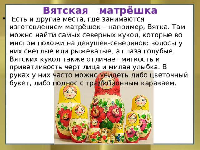 Вятская матрёшка  Есть и другие места, где занимаются изготовлением матрёшек – например, Вятка. Там можно найти самых северных кукол, которые во многом похожи на девушек-северянок: волосы у них светлые или рыжеватые, а глаза голубые. Вятских кукол также отличает мягкость и приветливость черт лица и милая улыбка. В руках у них часто можно увидеть либо цветочный букет, либо поднос с традиционным караваем.    
