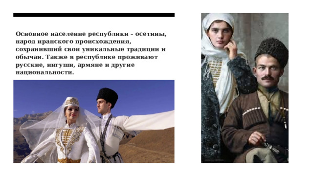 Основное население республики – осетины, народ иранского происхождения, сохранивший свои уникальные традиции и обычаи. Также в республике проживают русские, ингуши, армяне и другие национальности. 