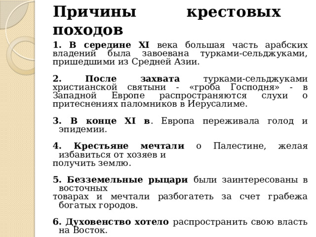 Причины крестовых походов 1. В середине XI века большая часть арабских владений была завоевана турками-сельджуками, пришедшими из Средней Азии. 2. После захвата турками-сельджуками христианской святыни - «гроба Господня» - в Западной Европе распространяются слухи о притеснениях паломников в Иерусалиме. 3. В конце XI в . Европа переживала голод и эпидемии. 4. Крестьяне мечтали о Палестине, желая избавиться от хозяев и получить землю. 5. Безземельные рыцари были заинтересованы в восточных товарах и мечтали разбогатеть за счет грабежа богатых городов. 6. Духовенство хотело распространить свою власть на Восток. 
