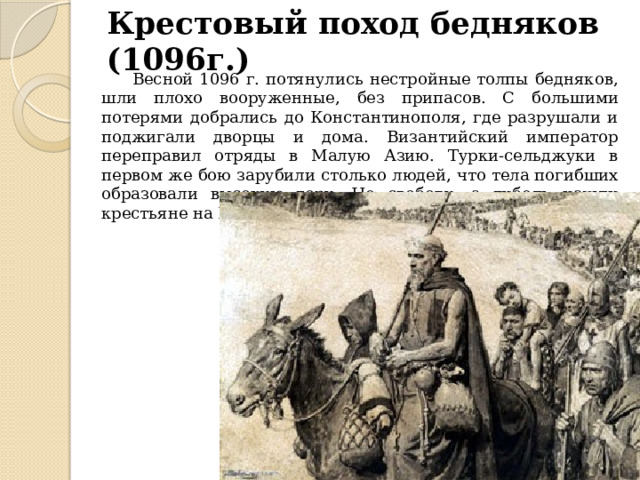 Крестовый поход бедняков (1096г.)  Весной 1096 г. потянулись нестройные толпы бедняков, шли плохо вооруженные, без припасов. С большими потерями добрались до Константинополя, где разрушали и поджигали дворцы и дома. Византийский император переправил отряды в Малую Азию. Турки-сельджуки в первом же бою зарубили столько людей, что тела погибших образовали высокую гору. Не свободу, а гибель нашли крестьяне на Востоке. 