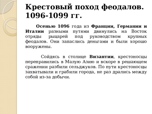 Крестовый поход феодалов.  1096-1099 гг.  Осенью 1096 года из Франции, Германии и Италии разными путями двинулись на Восток отряды рыцарей под руководством крупных феодалов. Они запаслись деньгами и были хорошо вооружены.  Сойдясь в столице Византии , крестоносцы переправились в Малую Азию и вскоре в решающем сражении разбили сельджуков. По пути крестоносцы захватывали и грабили города, не раз дрались между собой из-за добычи. 