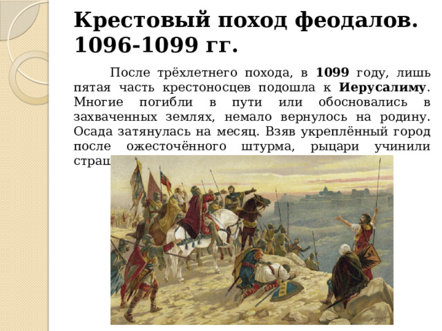 Крестовый поход феодалов.  1096-1099 гг.  После трёхлетнего похода, в 1099 году, лишь пятая часть крестоносцев подошла к Иерусалиму . Многие погибли в пути или обосновались в захваченных землях, немало вернулось на родину. Осада затянулась на месяц. Взяв укреплённый город после ожесточённого штурма, рыцари учинили страшную резню мусульман. 