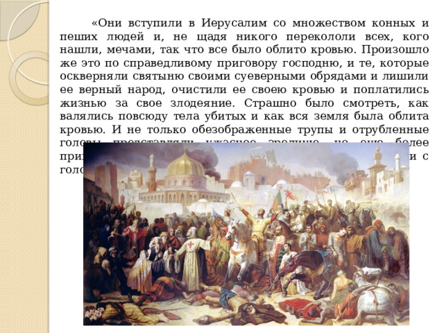  «Они вступили в Иерусалим со множеством конных и пеших людей и, не щадя никого перекололи всех, кого нашли, мечами, так что все было облито кровью. Произошло же это по справедливому приговору господню, и те, которые оскверняли святыню своими суеверными обрядами и лишили ее верный народ, очистили ее своею кровью и поплатились жизнью за свое злодеяние. Страшно было смотреть, как валялись повсюду тела убитых и как вся земля была облита кровью. И не только обезображенные трупы и отрубленные головы представляли ужасное зрелище, но еще более приводит в трепет то, что сами победители были в крови с головы до ног». 