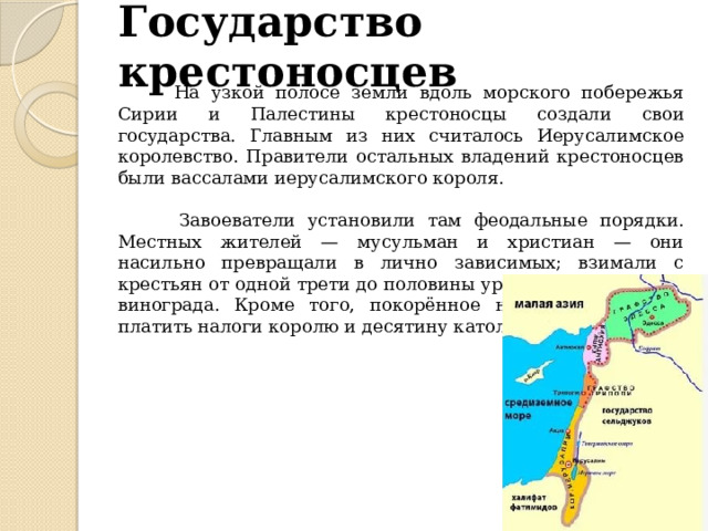 Государство крестоносцев  На узкой полосе земли вдоль морского побережья Сирии и Палестины крестоносцы создали свои государства. Главным из них считалось Иерусалимское королевство. Правители остальных владений крестоносцев были вассалами иерусалимского короля.  Завоеватели установили там феодальные порядки. Местных жителей — мусульман и христиан — они насильно превращали в лично зависимых; взимали с крестьян от одной трети до половины урожая зерна, олив и винограда. Кроме того, покорённое население обязали платить налоги королю и десятину католической церкви 
