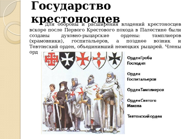 Государство крестоносцев  Для обороны и расширения владений крестоносцев вскоре после Первого Крестового похода в Палестине были созданы духовно-рыцарские ордены: тамплиеров (храмовники), госпитальеров, а позднее возник и Тевтонский орден, объединивший немецких рыцарей. Члены орденов были одновременно и монахами, и рыцарями. 