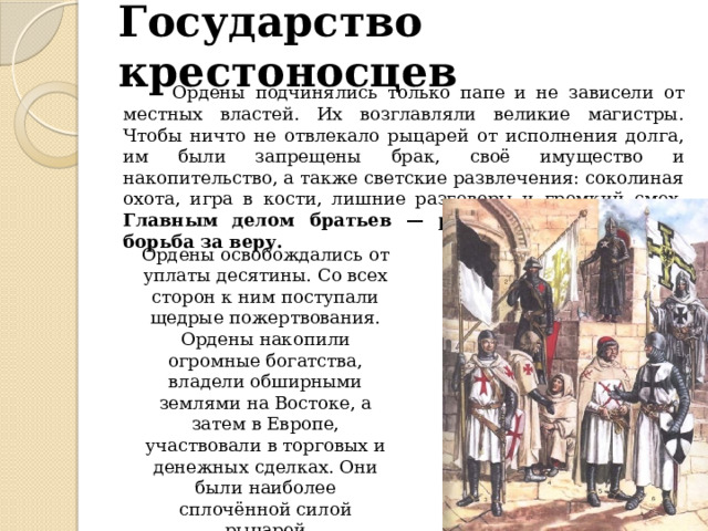 Государство крестоносцев  Ордены подчинялись только папе и не зависели от местных властей. Их возглавляли великие магистры. Чтобы ничто не отвлекало рыцарей от исполнения долга, им были запрещены брак, своё имущество и накопительство, а также светские развлечения: соколиная охота, игра в кости, лишние разговоры и громкий смех. Главным делом братьев — рыцарей ордена была борьба за веру. Ордены освобождались от уплаты десятины. Со всех сторон к ним поступали щедрые пожертвования. Ордены накопили огромные богатства, владели обширными землями на Востоке, а затем в Европе, участвовали в торговых и денежных сделках. Они были наиболее сплочённой силой рыцарей 