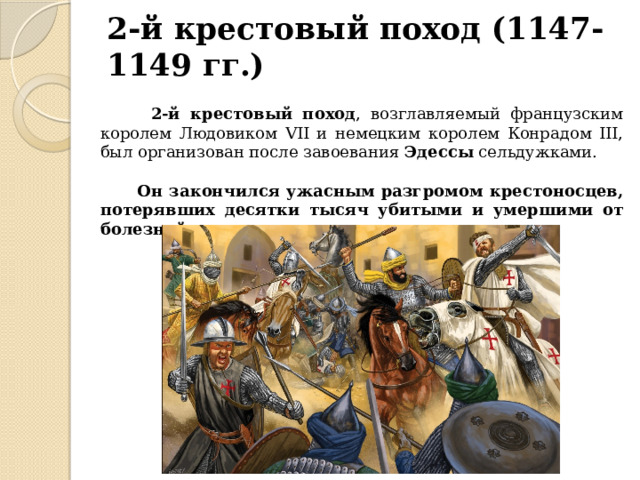 2-й крестовый поход (1147-1149 гг.)  2-й крестовый поход , возглавляемый французским королем Людовиком VII и немецким королем Конрадом III, был организован после завоевания Эдессы сельдужками.  Он закончился ужасным разгромом крестоносцев, потерявших десятки тысяч убитыми и умершими от болезней и голода. 