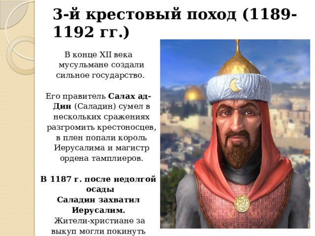 3-й крестовый поход (1189-1192 гг.) В конце XII века мусульмане создали сильное государство. Его правитель Салах ад-Дин (Саладин) сумел в нескольких сражениях разгромить крестоносцев, в плен попали король Иерусалима и магистр ордена тамплиеров. В 1187 г. после недолгой осады Саладин захватил Иерусалим.  Жители-христиане за выкуп могли покинуть город, те,  кто не смог заплатить выкуп, были проданы в рабство (15 тыс.чел.). 