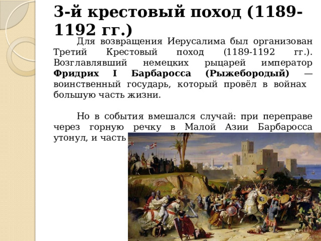 3-й крестовый поход (1189-1192 гг.)  Для возвращения Иерусалима был организован Третий Крестовый поход (1189-1192 гг.). Возглавлявший немецких рыцарей император Фридрих I Барбаросса (Рыжебородый) — воинственный государь, который провёл в войнах большую часть жизни.  Но в события вмешался случай: при переправе через горную речку в Малой Азии Барбаросса утонул, и часть немецкого войска вернулась домой. 