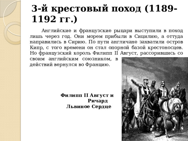3-й крестовый поход (1189-1192 гг.)  Английские и французские рыцари выступили в поход лишь через год. Они морем прибыли в Сицилию, а оттуда направились в Сирию. По пути англичане захватили остров Кипр, с того времени он стал опорной базой крестоносцев. Но французский король Филипп II Август, рассорившись со своим английским союзником, в самый разгар военных действий вернулся во Францию. Филипп II Август и Ричард Львиное Сердце 