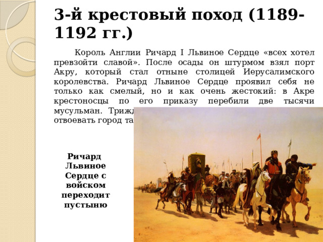 3-й крестовый поход (1189-1192 гг.)  Король Англии Ричард I Львиное Сердце «всех хотел превзойти славой». После осады он штурмом взял порт Акру, который стал отныне столицей Иерусалимского королевства. Ричард Львиное Сердце проявил себя не только как смелый, но и как очень жестокий: в Акре крестоносцы по его приказу перебили две тысячи мусульман. Трижды Ричард подходил к Иерусалиму, но отвоевать город так и не сумел. Ричард Львиное Сердце с войском переходит пустыню 