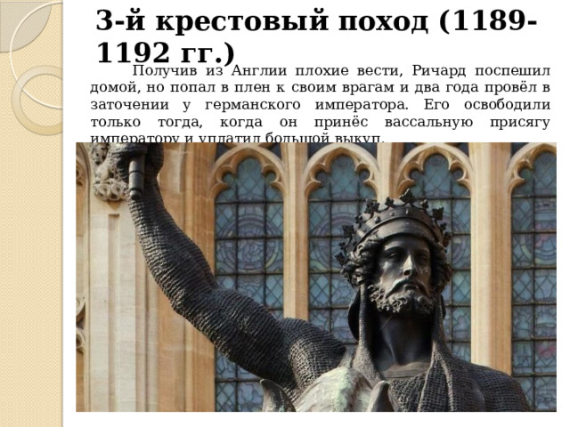3-й крестовый поход (1189-1192 гг.)  Получив из Англии плохие вести, Ричард поспешил домой, но попал в плен к своим врагам и два года провёл в заточении у германского императора. Его освободили только тогда, когда он принёс вассальную присягу императору и уплатил большой выкуп. 