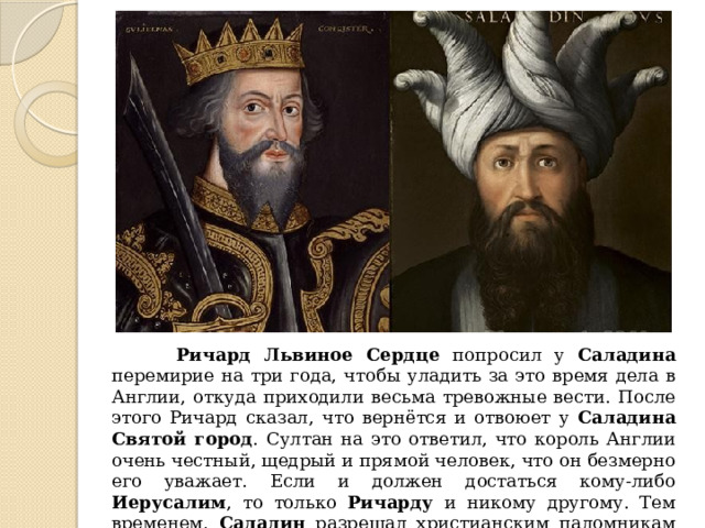  Ричард Львиное Сердце попросил у Саладина перемирие на три года, чтобы уладить за это время дела в Англии, откуда приходили весьма тревожные вести. После этого Ричард сказал, что вернётся и отвоюет у Саладина  Святой город . Султан на это ответил, что король Англии очень честный, щедрый и прямой человек, что он безмерно его уважает. Если и должен достаться кому-либо Иерусалим , то только Ричарду и никому другому. Тем временем, Саладин разрешал христианским паломникам беспрепятственно посещать Храм Гроба Господня в Иерусалиме . 