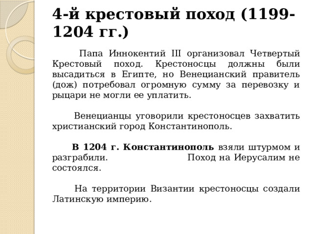 4-й крестовый поход (1199-1204 гг.)  Папа Иннокентий III организовал Четвертый Крестовый поход. Крестоносцы должны были высадиться в Египте, но Венецианский правитель (дож) потребовал огромную сумму за перевозку и рыцари не могли ее уплатить.  Венецианцы уговорили крестоносцев захватить христианский город Константинополь.  В 1204 г. Константинополь взяли штурмом и разграбили. Поход на Иерусалим не состоялся.  На территории Византии крестоносцы создали Латинскую империю. 