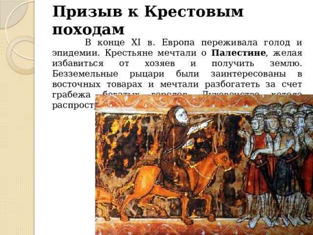 Призыв к Крестовым походам  В конце XI в. Европа переживала голод и эпидемии. Крестьяне мечтали о Палестине , желая избавиться от хозяев и получить землю. Безземельные рыцари были заинтересованы в восточных товарах и мечтали разбогатеть за счет грабежа богатых городов. Духовенство хотело распространить свою власть на Восток. 