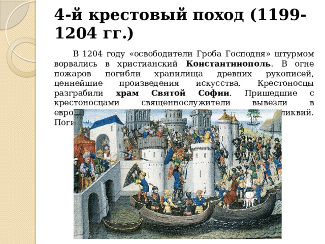 4-й крестовый поход (1199-1204 гг.)  В 1204 году «освободители Гроба Господня» штурмом ворвались в христианский Константинополь . В огне пожаров погибли хранилища древних рукописей, ценнейшие произведения искусства. Крестоносцы разграбили храм  Святой Софии . Пришедшие с крестоносцами священнослужители вывезли в европейские церкви и монастыри множество реликвий. Погибло и огромное число христиан-горожан. 