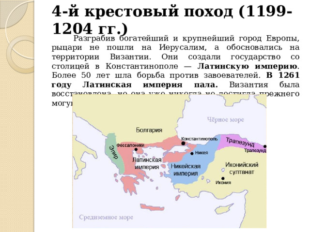 4-й крестовый поход (1199-1204 гг.)  Разграбив богатейший и крупнейший город Европы, рыцари не пошли на Иерусалим, а обосновались на территории Византии. Они создали государство со столицей в Константинополе — Латинскую империю . Более 50 лет шла борьба против завоевателей. В 1261 году Латинская империя пала. Византия была восстановлена, но она уже никогда не достигла прежнего могущества. 