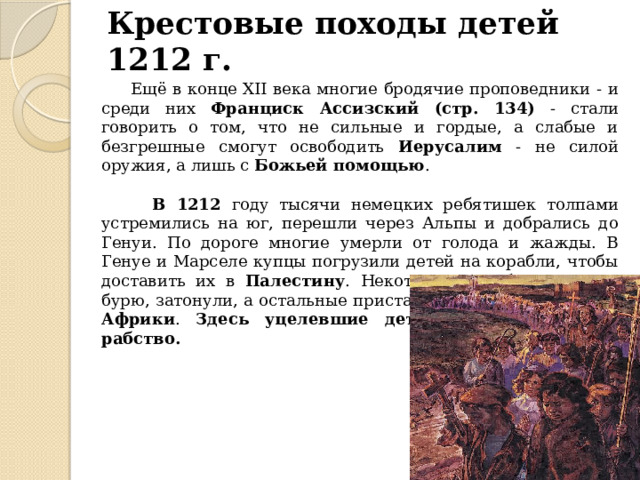 Крестовые походы детей 1212 г.  Ещё в конце XII века многие бродячие проповедники - и среди них Франциск Ассизский (стр. 134) - стали говорить о том, что не сильные и гордые, а слабые и безгрешные смогут освободить Иерусалим - не силой оружия, а лишь с Божьей помощью .  В 1212 году тысячи немецких ребятишек толпами устремились на юг, перешли через Альпы и добрались до Генуи. По дороге многие умерли от голода и жажды. В Генуе и Марселе купцы погрузили детей на корабли, чтобы доставить их в Палестину . Некоторые корабли, попав в бурю, затонули, а остальные пристали к берегам Северной Африки . Здесь уцелевшие дети были проданы в рабство. 