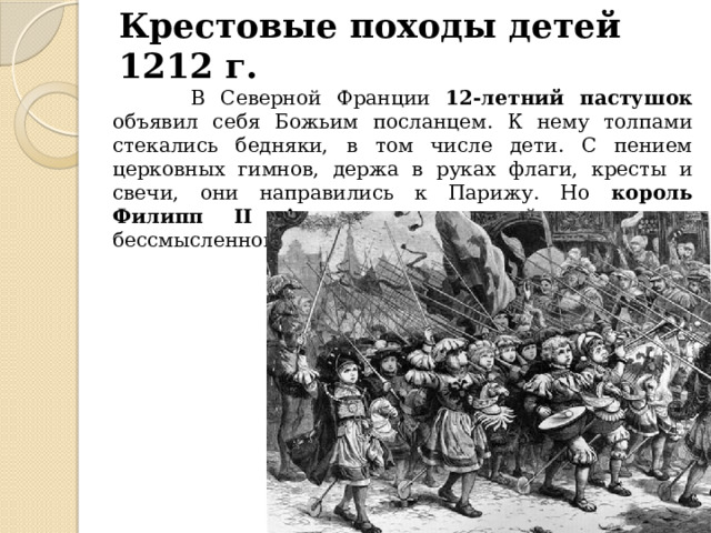 Крестовые походы детей 1212 г.  В Северной Франции 12-летний пастушок объявил себя Божьим посланцем. К нему толпами стекались бедняки, в том числе дети. С пением церковных гимнов, держа в руках флаги, кресты и свечи, они направились к Парижу. Но король Филипп II Август , посчитавший эту затею бессмысленной, приказал им разойтись по домам. 