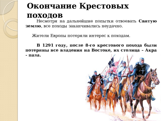 Окончание Крестовых походов  Несмотря на дальнейшие попытки отвоевать Святую землю , все походы заканчивались неудачно.  Жители Европы потеряли интерес к походам.  В 1291 году, после 8-го крестового похода были потеряны все владения на Востоке, их столица – Акра - пала. 