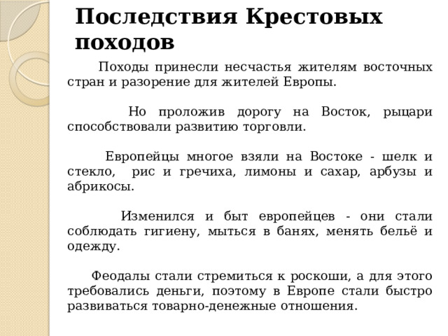 Последствия Крестовых походов  Походы принесли несчастья жителям восточных стран и разорение для жителей Европы.  Но проложив дорогу на Восток, рыцари способствовали развитию торговли.  Европейцы многое взяли на Востоке - шелк и стекло, рис и гречиха, лимоны и сахар, арбузы и абрикосы.  Изменился и быт европейцев - они стали соблюдать гигиену, мыться в банях, менять бельё и одежду.  Феодалы стали стремиться к роскоши, а для этого требовались деньги, поэтому в Европе стали быстро развиваться товарно-денежные отношения. 