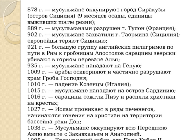 878 г. — мусульмане оккупируют город Сиракузы (остров Сицилия) (9 месяцев осады, единицы выживших после резни);  889 г. — мусульманами разрушен г. Тулон (Франция);  902 г. — мусульмане захватили г. Таормина (Сицилия); европейцы теряют Сицилию;  921 г. — большую группу английских пилигримов по пути в Рим к гробницам Апостолов сарацины зверски убивают в горном перевале Альп;  935 г. — мусульмане нападают на Геную;  1009 г. — арабы оскверняют и частично разрушают храм Гроба Господня;  1010 г. — падение Козенцы (Италия);  1015 г. — мусульмане нападают на остров Сардинию;  1016 г. — сарацины сожгли Пизу и распяли христиан на крестах;  1027 г. — Ислам проникает в ряды печенегов, начинаются гонения на христиан на территории бассейна реки Дон;  1038 г. — Мусульмане оккупируют всю Переднюю Азию вместе с Закавказьем и Анатолией.  1095 г. — Клермонский собор, где Папа Урбан II выступает с пламенной речью, что так больше терпеть нельзя. — НАЧИНАЕТСЯ ПЕРВЫЙ КРЕСТОВЫЙ ПОХОД. 