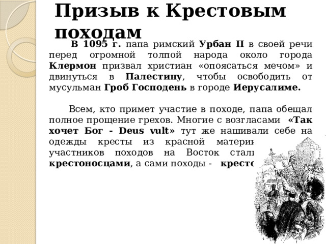 Призыв к Крестовым походам  В 1095 г. папа римский Урбан II в своей речи перед огромной толпой народа около города Клермон призвал христиан «опоясаться мечом» и двинуться в Палестину , чтобы освободить от мусульман Гроб Господень в городе Иерусалиме.   Всем, кто примет участие в походе, папа обещал полное прощение грехов. Многие с возгласами «Так хочет Бог - Deus vult» тут же нашивали себе на одежды кресты из красной материи. Поэтому участников походов на Восток стали называть крестоносцами , а сами походы - крестовыми .  