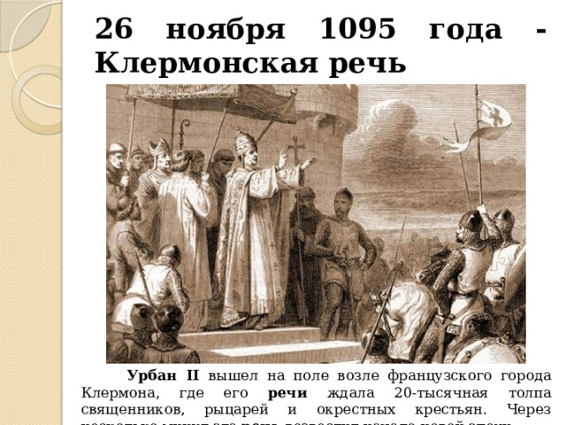 26 ноября 1095 года - Клермонская речь  Урбан II вышел на поле возле французского города Клермона, где его речи ждала 20-тысячная толпа священников, рыцарей и окрестных крестьян. Через несколько минут эта речь возвестит начало новой эпохи. 