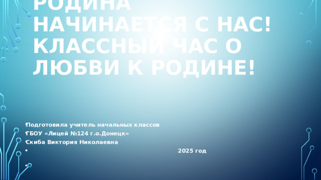 Родина начинается с нас!  Классный час о любви к Родине! Подготовила учитель начальных классов ГБОУ «Лицей №124 г.о.Донецк» Скиба Виктория Николаевна  2025 год 
