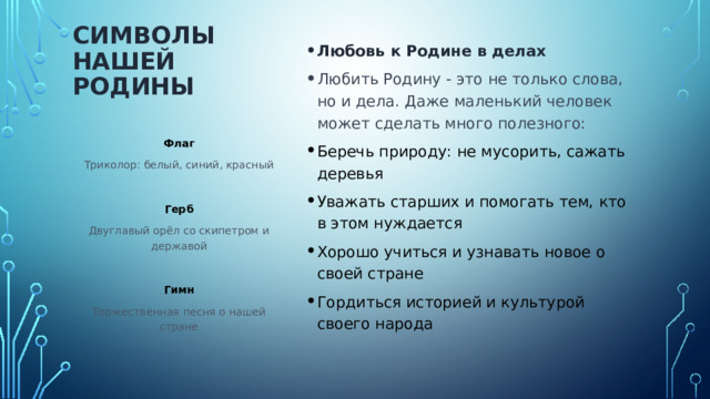 Любовь к Родине в делах Любить Родину - это не только слова, но и дела. Даже маленький человек может сделать много полезного: Беречь природу: не мусорить, сажать деревья Уважать старших и помогать тем, кто в этом нуждается Хорошо учиться и узнавать новое о своей стране Гордиться историей и культурой своего народа Символы нашей Родины   Флаг Триколор: белый, синий, красный Герб Двуглавый орёл со скипетром и державой Гимн Торжественная песня о нашей стране 