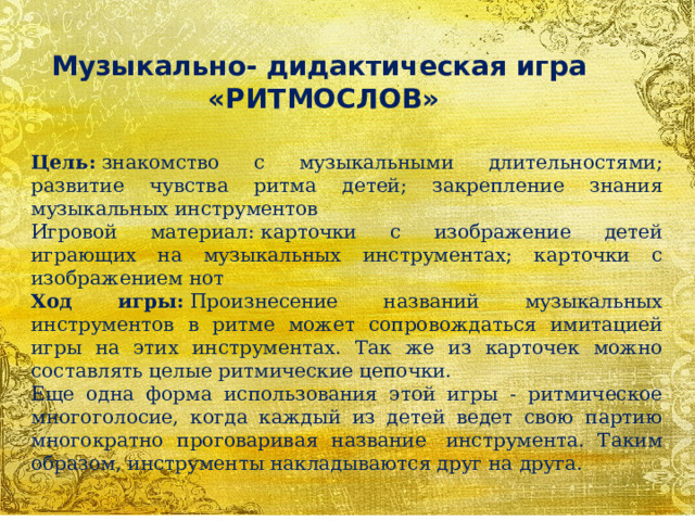 Музыкально- дидактическая игра «РИТМОСЛОВ» Цель:  знакомство с музыкальными длительностями; развитие чувства ритма детей; закрепление знания музыкальных инструментов Игровой материал: карточки с изображение детей играющих на музыкальных инструментах; карточки с изображением нот Ход игры:  Произнесение названий музыкальных инструментов в ритме может сопровождаться имитацией игры на этих инструментах. Так же из карточек можно составлять целые ритмические цепочки. Еще одна форма использования этой игры - ритмическое многоголосие, когда каждый из детей ведет свою партию многократно проговаривая название  инструмента. Таким образом, инструменты накладываются друг на друга. 