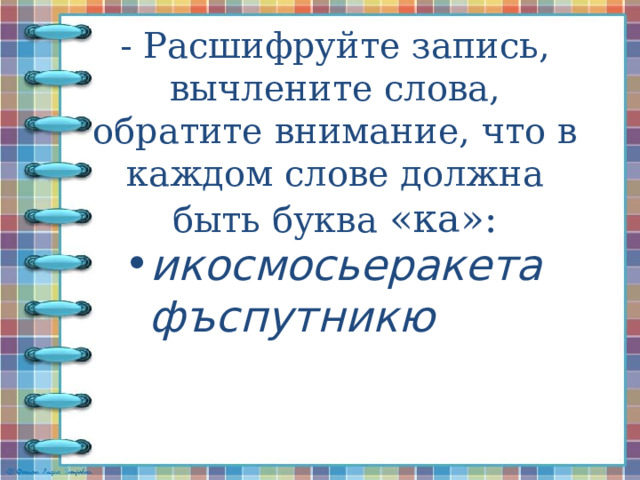 - Расшифруйте запись, вычлените слова, обратите внимание, что в каждом слове должна быть буква «ка»:      икосмосьеракетафъспутникю 