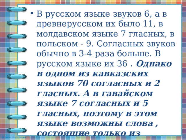 В русском языке звуков 6, а в древнерусском их было 11, в молдавском языке 7 гласных, в польском - 9. Согласных звуков обычно в 3-4 раза больше. В русском языке их 36 .  Однако в одном из кавказских языков 70 согласных и 2 гласных. А в гавайском языке 7 согласных и 5 гласных, поэтому в этом языке возможны слова , состоящие только из гласных, например, оиаио - 