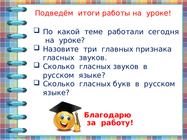 Подведём итоги работы на уроке! По какой теме работали сегодня на уроке? Назовите три главных признака гласных звуков. Сколько гласных звуков в русском языке? Сколько гласных букв в русском языке? Благодарю за работу! 