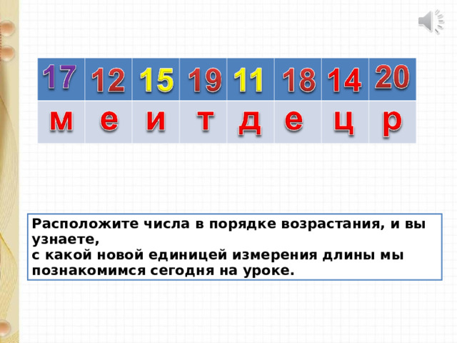 Расположите числа в порядке возрастания, и вы узнаете, с какой новой единицей измерения длины мы познакомимся сегодня на уроке. 