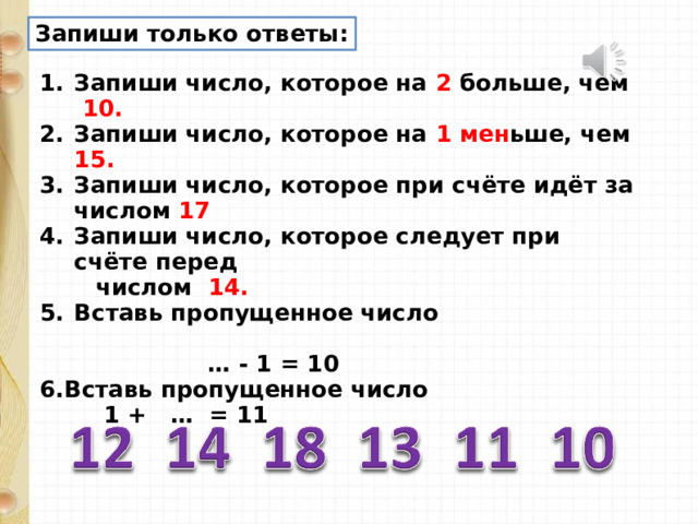 Запиши только ответы: Запиши число, которое на 2 больше, чем 10. Запиши число, которое на 1 мен ьше, чем 15. Запиши число, которое при счёте идёт за числом 17 Запиши число, которое следует при счёте перед  числом 14. Вставь пропущенное число … - 1 = 10 6.Вставь пропущенное число  1 + … = 11 