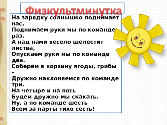 На зарядку солнышко поднимает нас,  Поднимаем руки мы по команде раз,  А над нами весело шелестит листва,  Опускаем руки мы по команде два.  Соберём в корзину ягоды, грибы –  Дружно наклоняемся по команде три.  На четыре и на пять  Будем дружно мы скакать.  Ну, а по команде шесть  Всем за парты тихо сесть! 