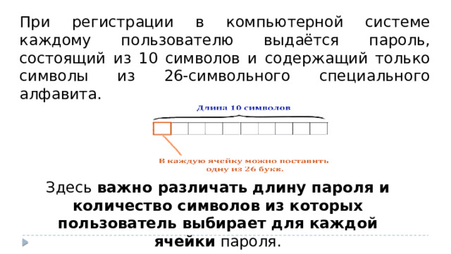 При регистрации в компьютерной системе каждому пользователю выдаётся пароль, состоящий из 10 символов и содержащий только символы из 26-символьного специального алфавита. Здесь  важно различать длину пароля и количество символов из которых пользователь выбирает для каждой ячейки  пароля.  