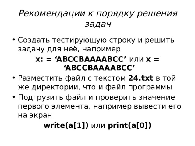 Рекомендации к порядку решения задач Создать тестирующую строку и решить задачу для неё, например x: = ‘ABCCBAAAABCC’ или x = ‘ABCCBAAAABCC’ Разместить файл с текстом 24.txt в той же директории, что и файл программы Подгрузить файл и проверить значение первого элемента, например вывести его на экран write(a[1]) или print(a[0]) 