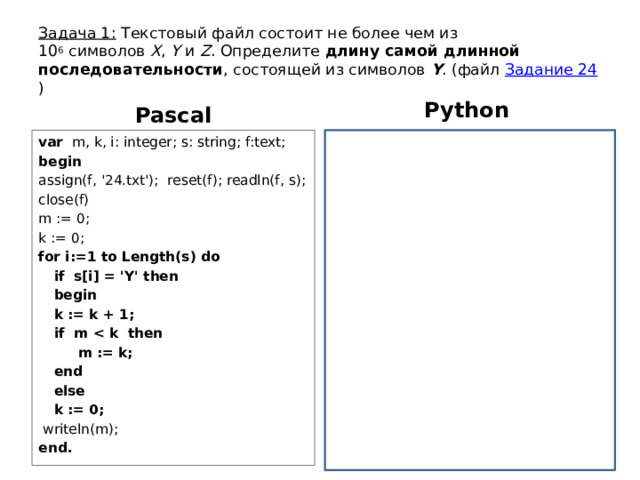 Задача 1: Текстовый файл состоит не более чем из 10 6  символов  X ,  Y  и  Z . Определите длину самой длинной последовательности , состоящей из символов  Y . (файл Задание 24 ) Python Pascal var m, k, i: integer; s: string; f:text; f = open(