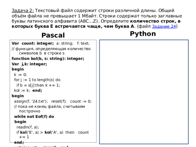 Задача 2: Текстовый файл содержит строки различной длины. Общий объём файла не превышает 1 Мбайт. Строки содержат только заглавные буквы латинского алфавита (ABC…Z). Определите количество строк, в которых буква E встречается чаще, чем буква A . (файл Задание 24 ) Python Pascal f = open(