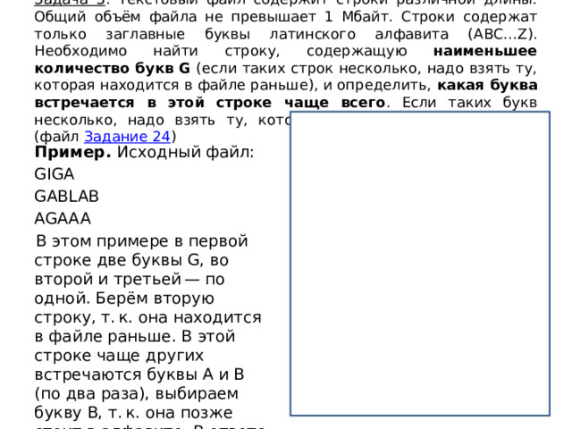 Задача 3 : Текстовый файл содержит строки различной длины. Общий объём файла не превышает 1 Мбайт. Строки содержат только заглавные буквы латинского алфавита (ABC…Z). Необходимо найти строку, содержащую наименьшее количество букв G (если таких строк несколько, надо взять ту, которая находится в файле раньше), и определить, какая буква встречается в этой строке чаще всего . Если таких букв несколько, надо взять ту, которая позже стоит в алфавите. (файл Задание 24 ) f = open(