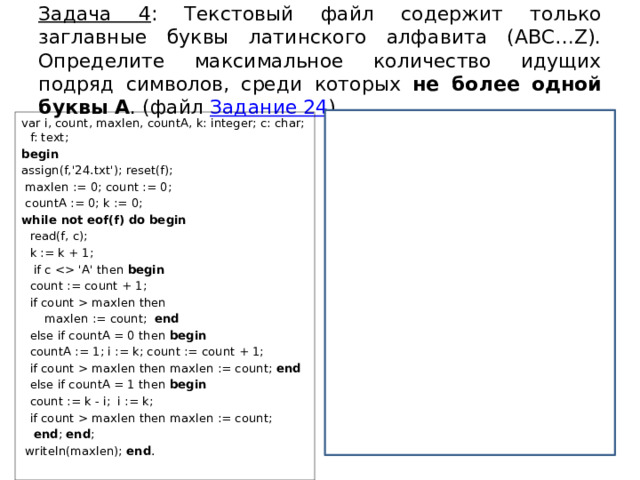 Задача 4 : Текстовый файл содержит только заглавные буквы латинского алфавита (ABC…Z). Определите максимальное количество идущих подряд символов, среди которых не более одной буквы A . (файл Задание 24 ) var i, count, maxlen, countA, k: integer; c: char; f: text; f = open(