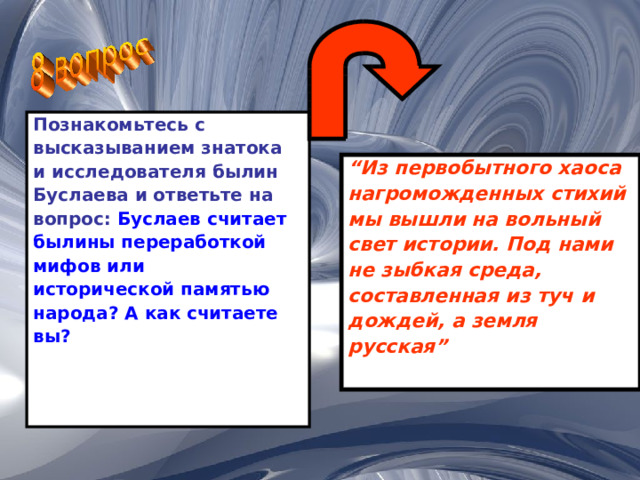 Познакомьтесь с высказыванием знатока и исследователя былин Буслаева и ответьте на вопрос: Буслаев считает былины переработкой мифов или исторической памятью народа? А как считаете вы? “ Из первобытного хаоса нагроможденных стихий мы вышли на вольный свет истории. Под нами не зыбкая среда, составленная из туч и дождей, а земля русская” 