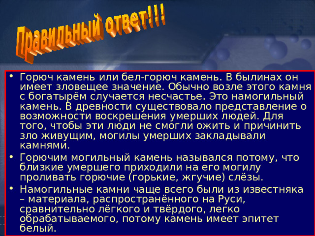 Горюч камень или бел-горюч камень. В былинах он имеет зловещее значение. Обычно возле этого камня с богатырём случается несчастье. Это намогильный камень. В древности существовало представление о возможности воскрешения умерших людей. Для того, чтобы эти люди не смогли ожить и причинить зло живущим, могилы умерших закладывали камнями. Горючим могильный камень назывался потому, что близкие умершего приходили на его могилу проливать горючие (горькие, жгучие) слёзы. Намогильные камни чаще всего были из известняка – материала, распространённого на Руси, сравнительно лёгкого и твёрдого, легко обрабатываемого, потому камень имеет эпитет белый. 